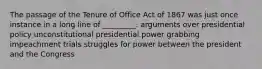 The passage of the Tenure of Office Act of 1867 was just once instance in a long line of _________. arguments over presidential policy unconstitutional presidential power grabbing impeachment trials struggles for power between the president and the Congress