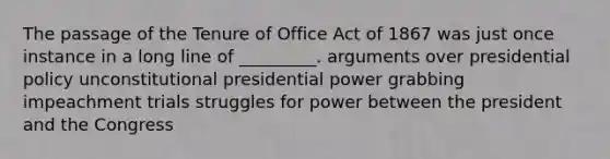 The passage of the Tenure of Office Act of 1867 was just once instance in a long line of _________. arguments over presidential policy unconstitutional presidential power grabbing impeachment trials struggles for power between the president and the Congress