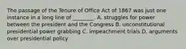 The passage of the Tenure of Office Act of 1867 was just one instance in a long line of ________. A. struggles for power between the president and the Congress B. unconstitutional presidential power grabbing C. impeachment trials D. arguments over presidential policy