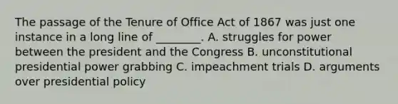 The passage of the Tenure of Office Act of 1867 was just one instance in a long line of ________. A. struggles for power between the president and the Congress B. unconstitutional presidential power grabbing C. impeachment trials D. arguments over presidential policy