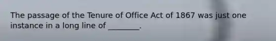 The passage of the Tenure of Office Act of 1867 was just one instance in a long line of ________.