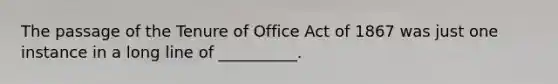 The passage of the Tenure of Office Act of 1867 was just one instance in a long line of __________.