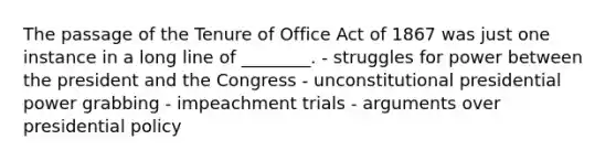 The passage of the Tenure of Office Act of 1867 was just one instance in a long line of ________. - struggles for power between the president and the Congress - unconstitutional presidential power grabbing - impeachment trials - arguments over presidential policy