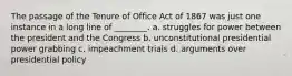 The passage of the Tenure of Office Act of 1867 was just one instance in a long line of ________. a. struggles for power between the president and the Congress b. unconstitutional presidential power grabbing c. impeachment trials d. arguments over presidential policy