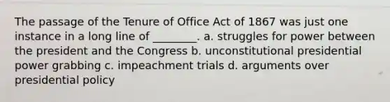 The passage of the Tenure of Office Act of 1867 was just one instance in a long line of ________. a. struggles for power between the president and the Congress b. unconstitutional presidential power grabbing c. impeachment trials d. arguments over presidential policy