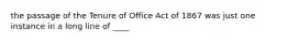 the passage of the Tenure of Office Act of 1867 was just one instance in a long line of ____