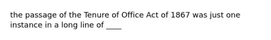 the passage of the Tenure of Office Act of 1867 was just one instance in a long line of ____