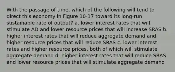 With the passage of time, which of the following will tend to direct this economy in Figure 10-17 toward its long-run sustainable rate of output? a. lower interest rates that will stimulate AD and lower resource prices that will increase SRAS b. higher interest rates that will reduce aggregate demand and higher resource prices that will reduce SRAS c. lower interest rates and higher resource prices, both of which will stimulate aggregate demand d. higher interest rates that will reduce SRAS and lower resource prices that will stimulate aggregate demand