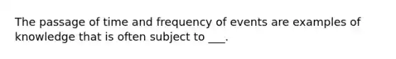 The passage of time and frequency of events are examples of knowledge that is often subject to ___.