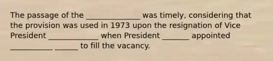 The passage of the ______________ was timely, considering that the provision was used in 1973 upon the resignation of Vice President _____________ when President _______ appointed ___________ ______ to fill the vacancy.