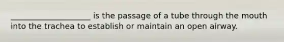 ____________________ is the passage of a tube through the mouth into the trachea to establish or maintain an open airway.