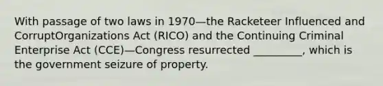 With passage of two laws in 1970—the Racketeer Influenced and CorruptOrganizations Act (RICO) and the Continuing Criminal Enterprise Act (CCE)—Congress resurrected _________, which is the government seizure of property.