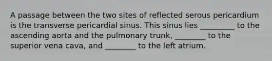 A passage between the two sites of reflected serous pericardium is the transverse pericardial sinus. This sinus lies _________ to the ascending aorta and the pulmonary trunk, ________ to the superior vena cava, and ________ to the left atrium.