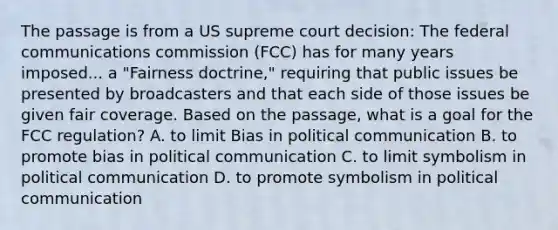 The passage is from a US supreme court decision: The federal communications commission (FCC) has for many years imposed... a "Fairness doctrine," requiring that public issues be presented by broadcasters and that each side of those issues be given fair coverage. Based on the passage, what is a goal for the FCC regulation? A. to limit Bias in political communication B. to promote bias in political communication C. to limit symbolism in political communication D. to promote symbolism in political communication