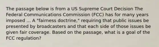 The passage below is from a US Supreme Court Decision The Federal Communications Commission (FCC) has for many years imposed ... A "fairness doctrine," requiring that public issues be presented by broadcasters and that each side of those issues be given fair coverage. Based on the passage, what is a goal of the FCC regulation?