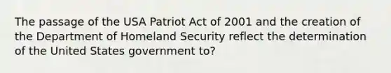 The passage of the USA Patriot Act of 2001 and the creation of the Department of Homeland Security reflect the determination of the United States government to?