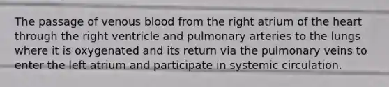 The passage of venous blood from the right atrium of the heart through the right ventricle and pulmonary arteries to the lungs where it is oxygenated and its return via the pulmonary veins to enter the left atrium and participate in systemic circulation.