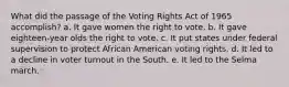 What did the passage of the Voting Rights Act of 1965 accomplish? a. It gave women the right to vote. b. It gave eighteen-year olds the right to vote. c. It put states under federal supervision to protect African American voting rights. d. It led to a decline in voter turnout in the South. e. It led to the Selma march.