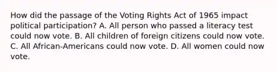 How did the passage of the Voting Rights Act of 1965 impact political participation? A. All person who passed a literacy test could now vote. B. All children of foreign citizens could now vote. C. All African-Americans could now vote. D. All women could now vote.