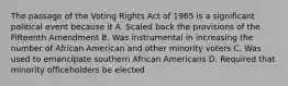 The passage of the Voting Rights Act of 1965 is a significant political event because it A. Scaled back the provisions of the Fifteenth Amendment B. Was instrumental in increasing the number of African American and other minority voters C. Was used to emancipate southern African Americans D. Required that minority officeholders be elected