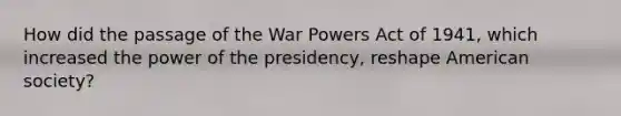 How did the passage of the War Powers Act of 1941, which increased the power of the presidency, reshape American society?