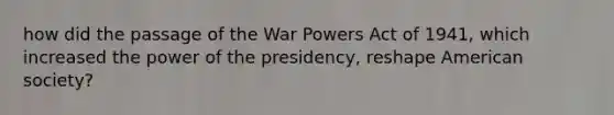 how did the passage of the War Powers Act of 1941, which increased the power of the presidency, reshape American society?