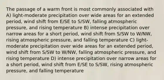 The passage of a warm front is most commonly associated with A) light-moderate precipitation over wide areas for an extended period, wind shift from E/SE to S/SW, falling atmospheric pressure, and rising temperature B) intense precipitation over narrow areas for a short period, wind shift from S/SW to W/NW, rising atmospheric pressure, and falling temperature C) light-moderate precipitation over wide areas for an extended period, wind shift from S/SW to W/NW, falling atmospheric pressure, and rising temperature D) intense precipitation over narrow areas for a short period, wind shift from E/SE to S/SW, rising atmospheric pressure, and falling temperature