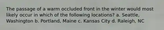 The passage of a warm occluded front in the winter would most likely occur in which of the following locations? a. Seattle, Washington b. Portland, Maine c. Kansas City d. Raleigh, NC