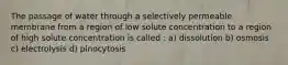 The passage of water through a selectively permeable membrane from a region of low solute concentration to a region of high solute concentration is called : a) dissolution b) osmosis c) electrolysis d) pinocytosis