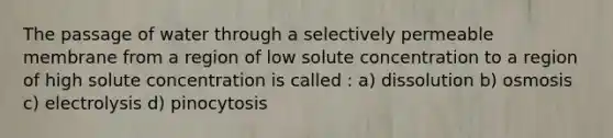 The passage of water through a selectively permeable membrane from a region of low solute concentration to a region of high solute concentration is called : a) dissolution b) osmosis c) electrolysis d) pinocytosis