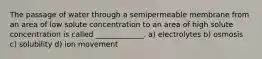 The passage of water through a semipermeable membrane from an area of low solute concentration to an area of high solute concentration is called _____________. a) electrolytes b) osmosis c) solubility d) ion movement