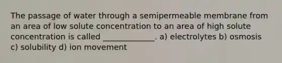 The passage of water through a semipermeable membrane from an area of low solute concentration to an area of high solute concentration is called _____________. a) electrolytes b) osmosis c) solubility d) ion movement