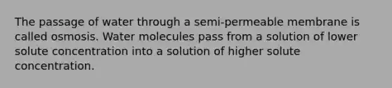 The passage of water through a semi-permeable membrane is called osmosis. Water molecules pass from a solution of lower solute concentration into a solution of higher solute concentration.