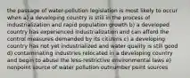 the passage of water-pollution legislation is most likely to occur when a) a developing country is still in the process of industrialization and rapid population growth b) a developed country has experienced industrialization and can afford the control measures demanded by its citizens c) a developing country has not yet industrialized and water quality is still good d) contaminating industries relocated in a developing country and begin to abuse the less-restrictive environmental laws e) nonpoint source of water pollution outnumber point sources