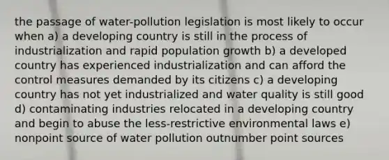 the passage of water-pollution legislation is most likely to occur when a) a developing country is still in the process of industrialization and rapid population growth b) a developed country has experienced industrialization and can afford the control measures demanded by its citizens c) a developing country has not yet industrialized and water quality is still good d) contaminating industries relocated in a developing country and begin to abuse the less-restrictive environmental laws e) nonpoint source of water pollution outnumber point sources