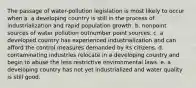 The passage of water-pollution legislation is most likely to occur when a. a developing country is still in the process of industrialization and rapid population growth. b. nonpoint sources of water pollution outnumber point sources. c. a developed country has experienced industrialization and can afford the control measures demanded by its citizens. d. contaminating industries relocate in a developing country and begin to abuse the less restrictive environmental laws. e. a developing country has not yet industrialized and water quality is still good.