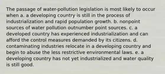 The passage of water-pollution legislation is most likely to occur when a. a developing country is still in the process of industrialization and rapid population growth. b. nonpoint sources of water pollution outnumber point sources. c. a developed country has experienced industrialization and can afford the control measures demanded by its citizens. d. contaminating industries relocate in a developing country and begin to abuse the less restrictive environmental laws. e. a developing country has not yet industrialized and water quality is still good.