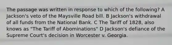 The passage was written in response to which of the following? A Jackson's veto of the Maysville Road bill. B Jackson's withdrawal of all funds from the National Bank. C The Tariff of 1828, also knows as "The Tariff of Abominations" D Jackson's defiance of the Supreme Court's decision in Worcester v. Georgia.