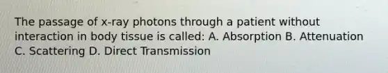 The passage of x-ray photons through a patient without interaction in body tissue is called: A. Absorption B. Attenuation C. Scattering D. Direct Transmission