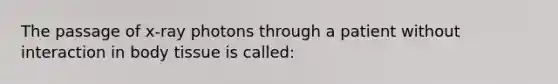 The passage of x-ray photons through a patient without interaction in body tissue is called: