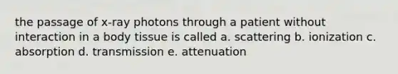 the passage of x-ray photons through a patient without interaction in a body tissue is called a. scattering b. ionization c. absorption d. transmission e. attenuation