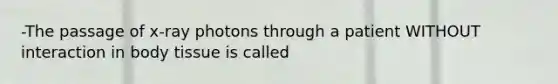 -The passage of x-ray photons through a patient WITHOUT interaction in body tissue is called