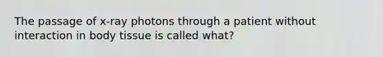 The passage of x-ray photons through a patient without interaction in body tissue is called what?