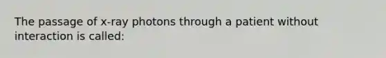 The passage of x-ray photons through a patient without interaction is called: