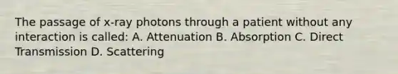 The passage of x-ray photons through a patient without any interaction is called: A. Attenuation B. Absorption C. Direct Transmission D. Scattering