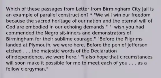 Which of these passages from Letter from Birmingham City Jail is an example of parallel construction? * "We will win our freedom because the sacred heritage of our nation and the eternal will of God are embodied in our echoing demands." "I wish you had commended the Negro sit-inners and demonstrators of Birmingham for their sublime courage." "Before the Pilgrims landed at Plymouth, we were here. Before the pen of Jefferson etched . . . the majestic words of the Declaration ofIndependence, we were here." "I also hope that circumstances will soon make it possible for me to meet each of you . . . as a fellow clergyman."