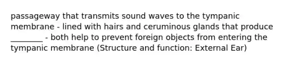 passageway that transmits sound waves to the tympanic membrane - lined with hairs and ceruminous glands that produce ________ - both help to prevent foreign objects from entering the tympanic membrane (Structure and function: External Ear)