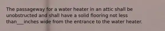 The passageway for a water heater in an attic shall be unobstructed and shall have a solid flooring not less than___inches wide from the entrance to the water heater.