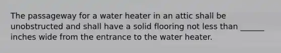 The passageway for a water heater in an attic shall be unobstructed and shall have a solid flooring not less than ______ inches wide from the entrance to the water heater.