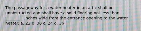 The passageway for a water heater in an attic shall be unobstructed and shall have a solid flooring not less than _________ inches wide from the entrance opening to the water heater. a. 22 b. 30 c. 24 d. 36